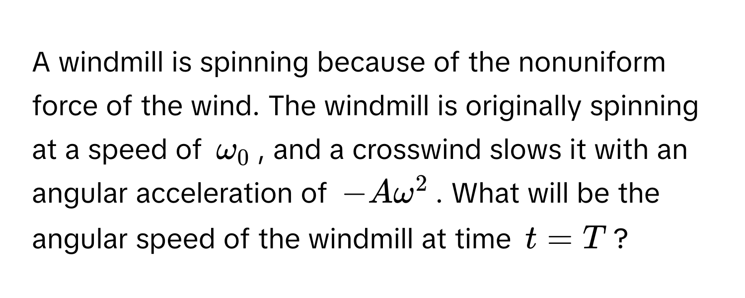 A windmill is spinning because of the nonuniform force of the wind. The windmill is originally spinning at a speed of $omega_0$, and a crosswind slows it with an angular acceleration of $-Aomega^2$. What will be the angular speed of the windmill at time $t = T$?