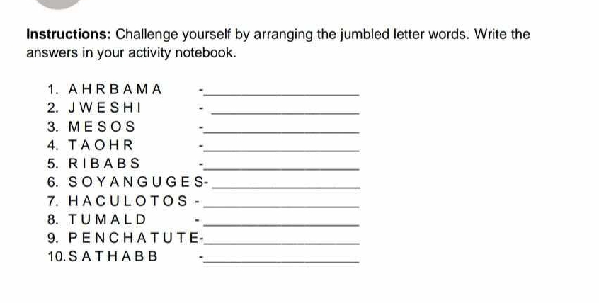 Instructions: Challenge yourself by arranging the jumbled letter words. Write the 
answers in your activity notebook. 
1. A H R B A M A ._ 
2. J W E S H I ._ 
3. M E S O S ._ 
4. T A O H R -_ 
5. R I B A B S ._ 
6. S O Y A N G U G E S-_ 
7. H A C U L O T O S -_ 
8. T U M A L D -_ 
9. P E N C H A T U T E-_ 
10. S A T H A B B_