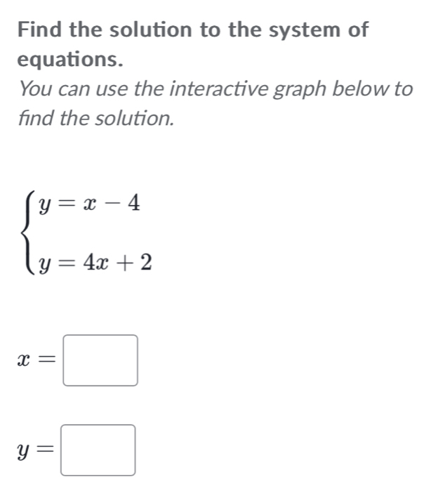 Find the solution to the system of
equations.
You can use the interactive graph below to
find the solution.
beginarrayl y=x-4 y=4x+2endarray.
x=□
y=□