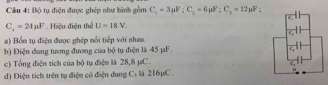 Bộ tụ điện được ghép như hình gồm C_1=3mu F; C_2=6mu F; C_3=12mu F :
C_4=24mu F. Hiệu điện thế U=18V. 
a) Bốn tụ điện được ghép nổi tiếp với nhau. 
b) Điện dung tương đương của bộ tụ điện là 45 μF. 
c) Tổng điện tích của bộ tụ điện là 28,8 μC. 
d) Điện tích trên tụ điện có điện dung C_3 là 216μC.