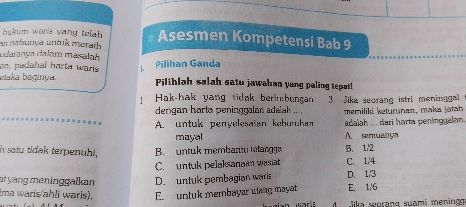 hukum waris yang telah
Asesmen Kompetensi Bab 9
an nafsunya untuk meraih
udaranya dalam masalah
an, padahal harta waris
/, Pilihan Ganda
etaka baginya. Pilihlah salah satu jawaban yang paling tepat!
1. Hak-hak yang tidak berhubungan 3. Jika seorang istri meninggal
dengan harta peninggalan adalah .... memiliki keturunan, maka jatah
A. untuk penyelesaian kebutuhan adalah ... dari harta peninggalan.
mayat A. semuanya
h satu tidak terpenuhi, B. untuk membantu tetangga B. 1/2
C. untuk pelaksanaan wasiat
C. 1/4
at yang meninggalkan D. untuk pembagian waris D. 1/3
ima waris/ahli waris), E. untuk membayar utang mayat
E. 1/6
ian waris 4 Jika seoranq suami meningg