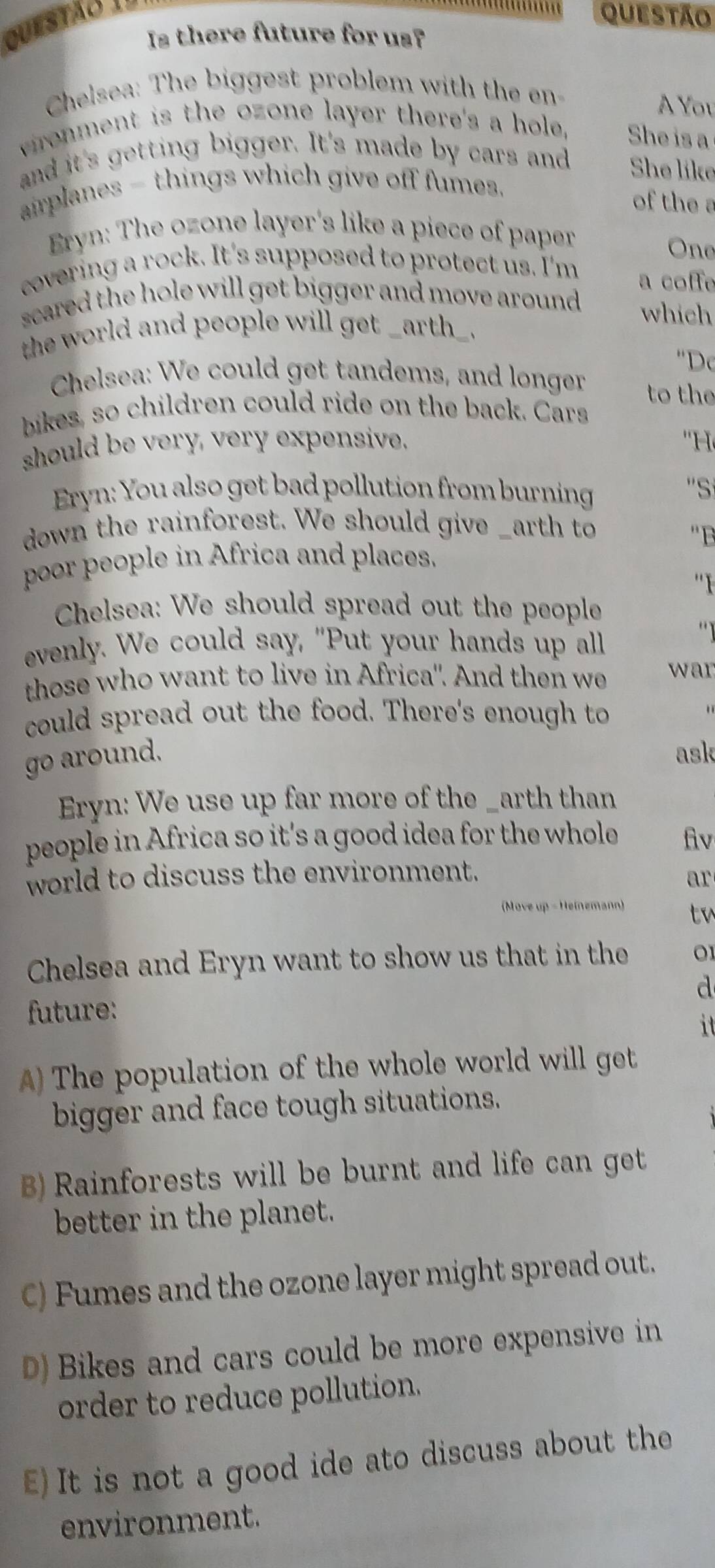QUESTãO 1=
questão
Is there future for us?
Chelsea: The biggest problem with the en
A You
vronment is the ozone layer there's a hole. She is a
and it's getting bigger. It's made by cars and She like
airplanes - things which give off fumes.
of the a
Eryn: The ozone layer's like a piece of paper
One
covering a rock. It's supposed to protect us. I'm a coffe
scared the hole will get bigger and move around . which
the world and people will get _arth_.
''Dc
Chelsea: We could get tandems, and longer to the
bikes, so children could ride on the back. Cars
should be very, very expensive. ''H 
Eryn: You also get bad pollution from burning
''S
down the rainforest. We should give _arth to
'B
poor people in Africa and places.
''I
Chelsea: We should spread out the people
evenly. We could say, "Put your hands up all
those who want to live in Africa'. And then we war
could spread out the food. There's enough to
go around. ask
Eryn: We use up far more of the _arth than
people in Africa so it's a good idea for the whole fv
world to discuss the environment.
ar
(Move up - Heinemann) tw
Chelsea and Eryn want to show us that in the 01
d
future:
it
) The population of the whole world will get
bigger and face tough situations.
B) Rainforests will be burnt and life can get
better in the planet.
C) Fumes and the ozone layer might spread out.
D) Bikes and cars could be more expensive in
order to reduce pollution.
E)It is not a good ide ato discuss about the
environment.