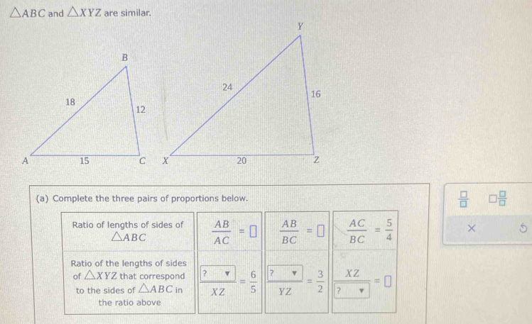 △ ABC and △ XYZ are similar.
(a) Complete the three pairs of proportions below.  □ /□   □  □ /□  
Ratio of lengths of sides of  AB/AC =□  AB/BC =□  AC/BC = 5/4  ×
△ ABC
Ratio of the lengths of sides
of △ XYZ that correspond frac  ?XZ= 6/5  frac  ?YZ= 3/2  | XZ/?nabla  =□
to the sides of △ ABCin
the ratio above