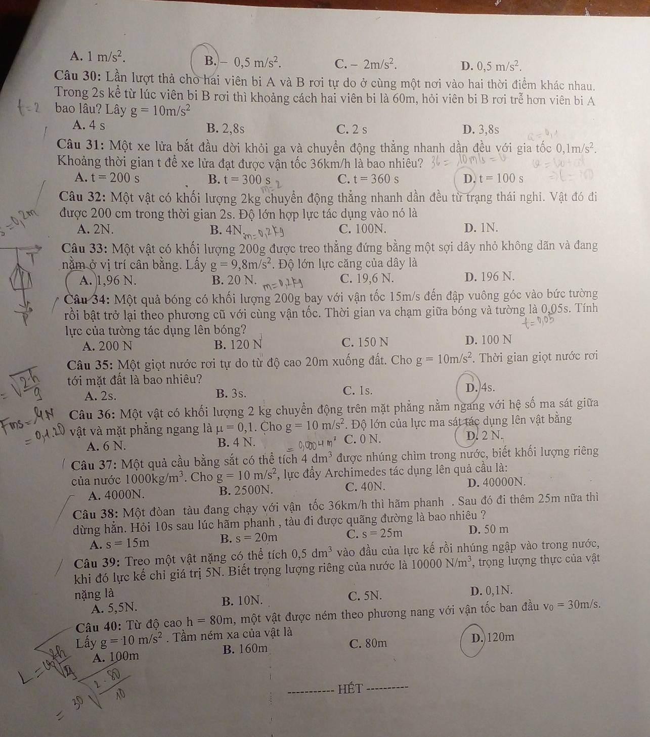 A. 1m/s^2.
B. -0,5m/s^2. C. -2m/s^2. D. 0,5m/s^2.
Câu 30: Lần lượt thả cho hai viên bi A và B rơi tự do ở cùng một nơi vào hai thời điểm khác nhau.
Trong 2s kể từ lúc viên bi B rơi thì khoảng cách hai viên bi là 60m, hỏi viên bi B rơi trễ hơn viên bi A
bao lâu? Lây g=10m/s^2
A. 4 s B. 2,8s C. 2 s D. 3,8s
Câu 31: Một xe lửa bắt đầu dời khỏi ga và chuyển động thẳng nhanh dần đều với gia tốc 0,1m/s^2.
Khoảng thời gian t để xe lửa đạt được vận tốc 36km/h là bao nhiêu?
A. t=200s B. t=300s C. t=360s D. t=100s
Câu 32: Một vật có khối lượng 2kg chuyển động thẳng nhanh dần đều từ trạng thái nghi. Vật đó đi
được 200 cm trong thời gian 2s. Độ lớn hợp lực tác dụng vào nó là
A. 2N. B. 4N:m C. 100N. D. 1N.
Câu 33: Một vật có khối lượng 200g được treo thẳng đứng bằng một sợi dây nhỏ không dãn và đang
nằm ở vị trí cân bằng. Lấy g=9,8m/s^2.  Độ lớn lực căng của dây là
A. |1,96 N. B. 20 N. C. 19,6 N. D. 196 N.
Câu 34: Một quả bóng có khối lượng 200g bay với vận tốc 15m/s đến đập vuông góc vào bức tường
rồi bật trở lại theo phương cũ với cùng vận tốc. Thời gian va chạm giữa bóng và tường là 0,05s. Tính
lực của tường tác dụng lên bóng?
A. 200 N B. 120 N C. 150 N D. 100 N
Câu 35: Một giọt nước rơi tự do từ độ cao 20m xuống đất. Cho g=10m/s^2.  Thời gian giọt nước rơi
tới mặt đất là bao nhiêu?
A. 2s. B. 3s. C. 1s. D. 4s.
Câu 36: Một vật có khối lượng 2 kg chuyển động trên mặt phẳng nằm ngang với hệ số ma sát giữa
vật và mặt phẳng ngang là mu =0,1. Cho g=10m/s^2. Độ lớn của lực ma sát tác dụng lên vật bằng
A. 6 N. B. 4 N. DD4m^2 C. 0 N. D. 2 N.
Câu 37: Một quả cầu bằng sắt có thể tích 4dm^3 được nhúng chìm trong nước, biết khối lượng riêng
của nước 1000kg/m^3. Cho g=10m/s^2 *, lực đầy Archimedes tác dụng lên quả cầu là:
A. 4000N. B. 2500N. C. 40N. D. 40000N.
Câu 38: Một đòan tàu đang chạy với vận tốc 36km/h thì hãm phanh . Sau đó đi thêm 25m nữa thì
dừng hằn. Hỏi 10s sau lúc hãm phanh , tàu đi được quãng đường là bao nhiêu ?
A. s=15m D. 50 m
B. s=20m C. s=25m
Câu 39: Treo một vật nặng có thể tích 0,5dm^3 vào đầu của lực kế rồi nhúng ngập vào trong nước,
khi đó lực kế chỉ giá trị 5N. Biết trọng lượng riêng của nước là 10000N/m^3 , trọng lượng thực của vật
nặng là C. 5N. D. 0,1N.
A. 5,5N. B. 10N.
Câu 40: Từ độ cao h=80m , một vật được ném theo phương nang với vận tốc ban đầu v_0=30m/s.
Lấy g=10m/s^2. Tầm ném xa của vật là
C. 80m D.)120m
A. 100m B. 160m
_HÉt_