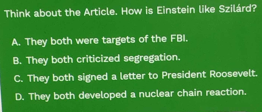 Think about the Article. How is Einstein like Szilárd?
A. They both were targets of the FBI.
B. They both criticized segregation.
C. They both signed a letter to President Roosevelt.
D. They both developed a nuclear chain reaction.