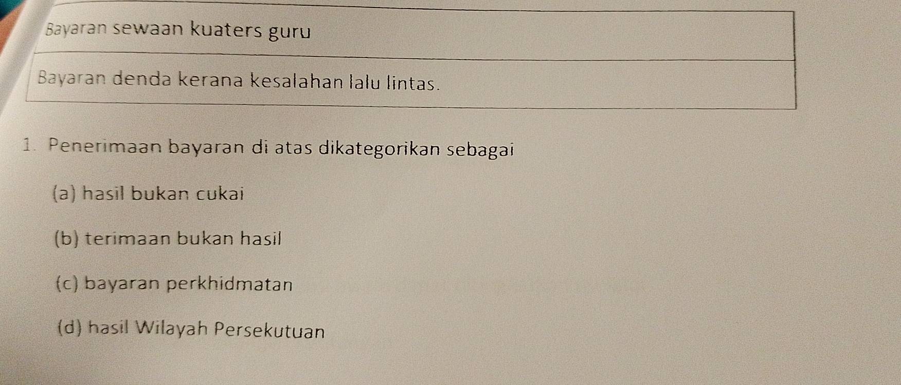 Bayaran sewaan kuaters guru
Bayaran denda kerana kesalahan lalu lintas.
1. Penerimaan bayaran di atas dikategorikan sebagai
(a) hasil bukan cukai
(b) terimaan bukan hasil
(c) bayaran perkhidmatan
(d) hasil Wilayah Persekutuan