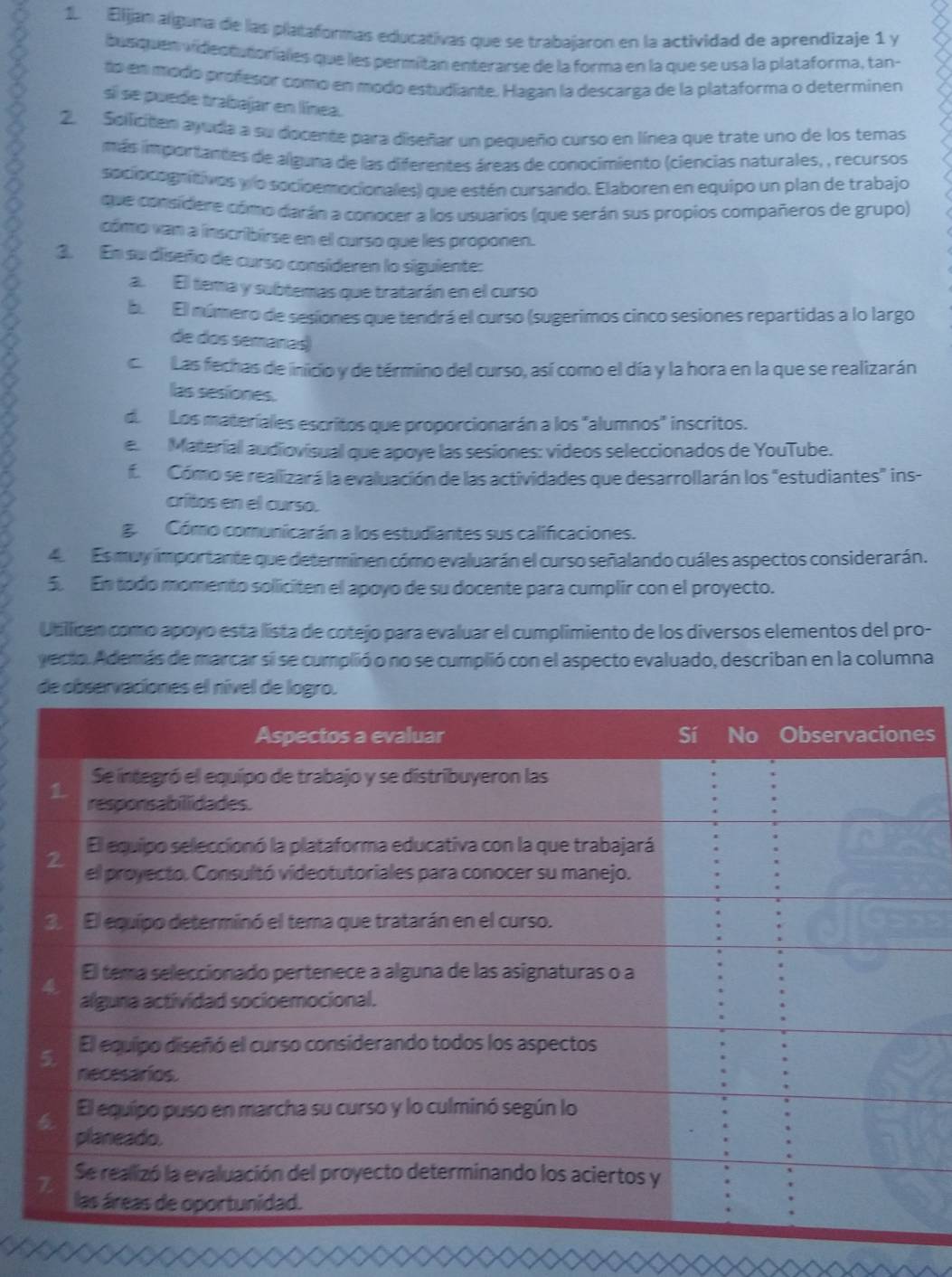 Elijan alguna de las plataformas educativas que se trabajaron en la actividad de aprendizaje 1 y
busquen videstutoriales que les permitan enterarse de la forma en la que se usa la plataforma, tan-
to en modo profesor como en modo estudiante. Hagan la descarga de la plataforma o determinen
si se puede trabajar en línea.
2. Soificiten ayuda a su docente para diseñar un pequeño curso en línea que trate uno de los temas
más importantes de alguna de las diferentes áreas de conocimiento (ciencias naturales, , recursos
sociocognitivos ylo socioemocionales) que estén cursando. Elaboren en equipo un plan de trabajo
que considere cómo darán a conocer a los usuarios (que serán sus propios compañeros de grupo)
cómo van a inscribirse en el curso que les proponen.
3. En su diseño de curso consideren lo siguiente:
a. El tema y subtemas que tratarán en el curso
be El número de sesiones que tendrá el curso (sugerimos cinco sesiones repartidas a lo largo
de dos semanas)
ca  Las fechas de inicio y de término del curso, así como el día y la hora en la que se realizarán
las sesiones.
d. Los materíales escritos que proporcionarán a los "alumnos" inscritos.
e. Material audiovisual que apoye las sesiones: videos seleccionados de YouTube.
f. Cómo se realizará la evaluación de las actividades que desarrollarán los "estudiantes" ins-
critos en el curso.
g Cómo comunicarán a los estudiantes sus calificaciones.
4 Es muy importante que determinen cómo evaluarán el curso señalando cuáles aspectos considerarán.
5. En todo momento soliciten el apoyo de su docente para cumplir con el proyecto.
Utilican como apoyo está lista de cotejo para evaluar el cumplimiento de los diversos elementos del pro-
yecto. Además de marcar si se cumplió o no se cumplió con el aspecto evaluado, describan en la columna
de
s