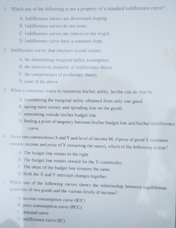 Which one of the following is not a property of a standard indifference curve?
A. Indifference curves are downward sloping
B. Indifference curves do not cross.
C. Indifference curves are convex to the origin
D. Indifference curve have a constant slope
2. Indifference curves that intersect would violate:
A. the diminishing marginal utility assumption
B. the transitivity property of indifference theory.
C. the completeness of preference theory.
D. none of the above
3 When a consumer wants to maximize his/her utility, he/she can do that by:
A. maximizing the marginal utility obtained from only one good
B. saving more money and spending less on the goods.
C. consuming outside his/her budget line
D. finding a point of tangency between his/her budget line and his/her indifference
curve.
4. Given two commodities X and Y and level of income M, if price of good X increases
(money income and price of Y remaining the same), which of the following is true?
A. The budget line rotates to the right
B. The budget line rotates inward for the X commodity.
C The slope of the budget line remains the same
D Both the X and Y intercept changes together.
5 Which one of the following curves shows the relationship between equilibrium
quantities of two goods and the various levels of income?
A income consumption curve (ICC)
B price consumption curve (PCC)
C demand curve
D indifference curve (IC)