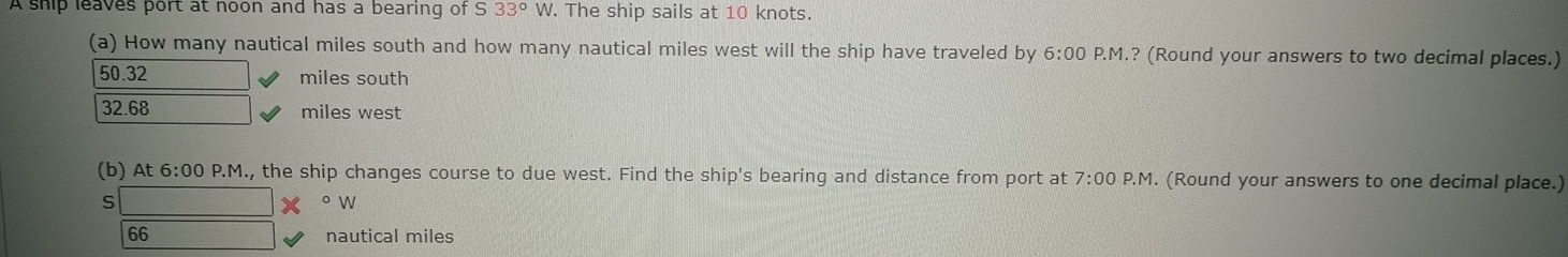 A ship leaves port at noon and has a bearing of S 33°W. The ship sails at 10 knots.
(a) How many nautical miles south and how many nautical miles west will the ship have traveled by 6:00 P.M.? (Round your answers to two decimal places.)
50.32 miles south
32.68 miles west
(b) At 6:00 P.M., the ship changes course to due west. Find the ship's bearing and distance from port at 7:00P.M. (Round your answers to one decimal place.)
S
o W
66 nautical miles