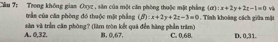 Trong không gian Oxyz , sàn của một căn phòng thuộc mặt phẳng (α): x+2y+2z-1=0 và
trần của căn phòng đó thuộc mặt phẳng (β) : x+2y+2z-3=0. Tính khoảng cách giữa mặt
sàn và trần căn phòng? (làm tròn kết quả đến hàng phần trăm)
A. 0,32. B. 0,67. C. 0,68. D. 0, 31.