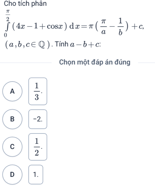 Cho tích phân
∈tlimits _0^((frac π)2)(4x-1+cos x)dx=π ( π /a - 1/b )+c,
(a,b,c∈ Q). Tính a-b+c : 
Chọn một đáp án đúng
A  1/3 .
B -2.
C  1/2 .
D 1.