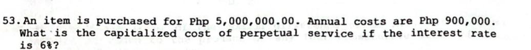 An item is purchased for Php 5,000,000.00. Annual costs are Php 900,000. 
What is the capitalized cost of perpetual service if the interest rate 
is 6%?