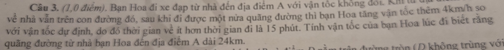 (1,0 điểm). Bạn Hoa đi xe đạp từ nhà đến địa điểm A với vận tốc không đổi. Kh t 
về nhà vẫn trên con đường đó, sau khi đi được một nửa quãng đường thì bạn Hoa tăng vận tốc thêm 4km/h so 
với vận tốc dự định, do đó thời gian về ít hơn thời gian đỉ là 15 phút. Tính vận tốc của bạn Hoa lúc đi biết rằng 
quãng đường từ nhà bạn Hoa đến địa điểm A dài 24km. 
ùng tròn (D không trùng vớ)