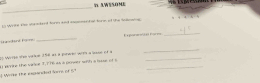 Is AWESOME e pr e 
_ 
1) Write the standard form and exponential form of the following: 4 4=4-4
_ 
_ 
Exponential Form: 
Standard Form: 
2) Write the value 256 as a power with a base of 4 _ 
_ 
) Write the value 7,776 as a power with a base of 6 _ 
) Write the expanded form of 5^4