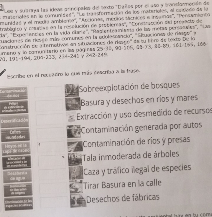 Lee y subraya las ideas principales del texto "Daños por el uso y transformación de
s materiales en la comunidad", "La transformación de los materiales, el cuidado de la
munidad y el medio ambiente”, 'Acciones, medios técnicos e insumos”, "Pensamiento
tratégico y creativo en la resolución de problemas”, “Construcción del proyecto de
da”, “Experiencias en la vida diaria”, “Replanteamiento de las metas personales”, “Las
cuaciones de riesgo más comunes en la adolescencia”, "Situaciones de riesgo” y
Construcción de alternativas en situaciones de riesgo" de tu libro de texto De lo
umano y lo comunitario en las páginas 25 - 30, 90 - 105, 68 -73, 86 - 89, 161 - 165, 166 -
70, 191 -194, 204 -233, 234 -241 y 242-249.
Escribe en el recuadro la que más describa a la frase.
Contaminación Sobreexplotación de bosques
de rios
de extinción de Basura y desechos en ríos y mares
Peligro
animales y plantas
Desertificación Extracción y uso desmedido de recursos
Calles Contaminación generada por autos
inundadas
Hoyos en la 1 Contaminación de ríos y presas
capa de ozono
la sociedad y de Tala inmoderada de árboles
Afectación de r
los ecosisteras
Desabasto Caza y tráfico ilegal de especies
de agua
de liberación Tirar Basura en la calle
Disminución
de axígeno
Disminución de las Desechos de fábricas
especies acuáticas