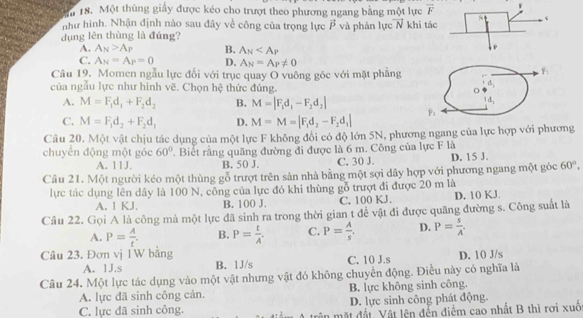 ăn 18. Một thùng giấy được kéo cho trượt theo phương ngang bằng một lực overline F!
như hình. Nhận định nào sau đây về công của trọng lực vector P và phản lự vector N khi tác s
dụng lên thùng là đúng?
A. A_N>A_P B. A_N
P
C. A_N=A_P=0 D. A_N=A_P!= 0
Câu 19. Momen ngẫu lực đối với trục quay O vuông góc với mặt phẳng
hat F_1
của ngẫu lực như hình vẽ. Chọn hệ thức đúng. o d_1
A. M=F_1d_1+F_2d_2 B. M=|F_1d_1-F_2d_2|
d_2
C. M=F_1d_2+F_2d_1 D. M=M=|F_1d_2-F_2d_1|
overline F_2
Câu 20. Một vật chịu tác dụng của một lực F không đổi có độ lớn 5N, phương ngang của lực hợp với phương
chuyển động một góc 60° ' Biết rằng quãng đường đi được là 6 m. Công của lực F là
A. 11J. B. 50 J. C. 30 J. D. 15 J.
Câu 21. Một người kéo một thùng gỗ trượt trên sản nhà bằng một sợi dây hợp với phương ngang một góc 60°,
lực tác dụng lên dây là 100 N, công của lực đó khi thùng gỗ trượt đi được 20 m là
A. 1 KJ. B. 100 J. C. 100 KJ. D. 10 KJ.
Cầu 22. Gọi A là công mà một lực đã sinh ra trong thời gian t đề vật đi được quãng đường s. Công suất là
A. P= A/t . P= t/A . C. P= A/s . D. P= s/A .
B.
Câu 23. Đơn vị 1W bằng
A. 1J.s B. 1J/s C. 10 J.s D. 10 J/s
Câu 24. Một lực tác dụng vào một vật nhưng vật đó không chuyển động. Điều này có nghĩa là
A. lực đã sinh công cản. B. lực không sinh công.
C. lực đã sinh công. D. lực sinh công phát động.
in m ặt đất Vật lên đến điểm cao nhất B thì rơi xuố