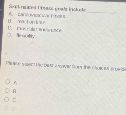 Skill-related fitness goals include _.
A. cardiovascular fitness
B. reaction time
C. muscular endurance
D. flexibility
Please select the best answer from the choices provide
A
B
C