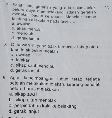 Salah satu gerakan yang ada dalam tolak 13.
peluru gaya membelakangi adalah gerakan
menekuk badan ke depan. Menekuk badan
ke depan dilakukan pada fase ....
a. awalan
b. akan menolak
c. menolak
d. gerak lanjut
8. Di bawah ini yang tidak termasuk tahap atau
fase tolak peluru adalah ....
a. awalan
b. tolakan
c. sikap saat menolak
d. gerak lanjut
9. Agar keseimbangan tubuh tetap terjaga 1
setelah melakukan tolakan, seorang penolak
peluru harus melakukan ....
a. sikap awal
b. sikap akan menolak
c. perpindahan kaki ke belakang
d. gerak lanjut