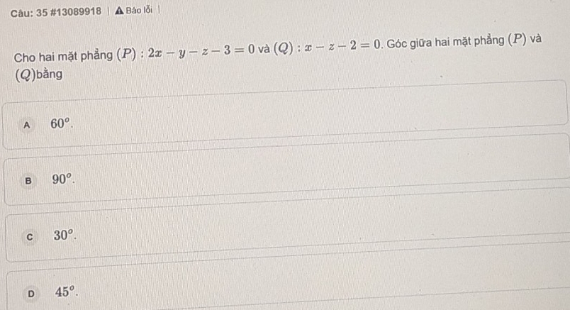 35 #13089918 Báo lỗi
Cho hai mặt phẳng (P) : 2x-y-z-3=0 và (Q):x-z-2=0. Góc giữa hai mặt phẳng (P) và
(Q)bằng
A 60^o.
B 90^o.
C 30^o.
D 45^o.