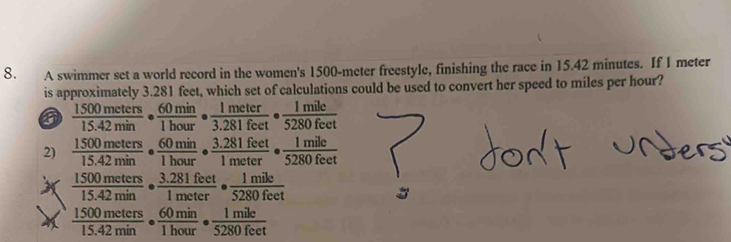 A swimmer set a world record in the women's 1500-meter freestyle, finishing the race in 15.42 minutes. If 1 meter
is approximately 3.281 feet, which set of calculations could be used to convert her speed to miles per hour?
6  1500meters/15.42min ·  60min/1hour ·  1meter/3.281feet ·  1mile/5280fect 
2)  1500meters/15.42min ·  60min/1hour ·  (3.281feet)/1meter ·  1mile/5280feet 
X  1500meters/15.42min ·  (3.281feet)/1meter ·  1mile/5280feet 
 1500meters/15.42min ·  60min/1hour ·  1mile/5280feet 