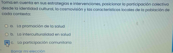 Toma.en cuenta en sus estrategias e intervenciones, posicionar la participación colectiva
desde la identidad cultural, la cosmovisión y las características locales de la población de
cada contexto:
a. La promoción de la salud
b. La interculturalidad en salud
c. La participación comunitaria
Borrar mi elección