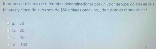 Juan posee billetes de diferentes denominaciones por un valor de $350 dólares en seis
billetes y cinco de ellos son de $50 dólares cada uno, ¿de cuánto es el otro billete?
a. 50
b. 20
c. 10
d. 100