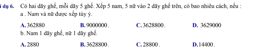 dụ 6. Có hai dãy ghế, mỗi dãy 5 ghế. Xếp 5 nam, 5 nữ vào 2 dãy ghế trên, có bao nhiêu cách, nếu :
a . Nam và nữ được xếp tùy ý.
A. 362880 B. 9000000. C. 3628800. D. 3629000
b. Nam 1 dãy ghế, nữ 1 dãy ghế.
A. 2880 B. 3628800. C. 28800. D. 14400.