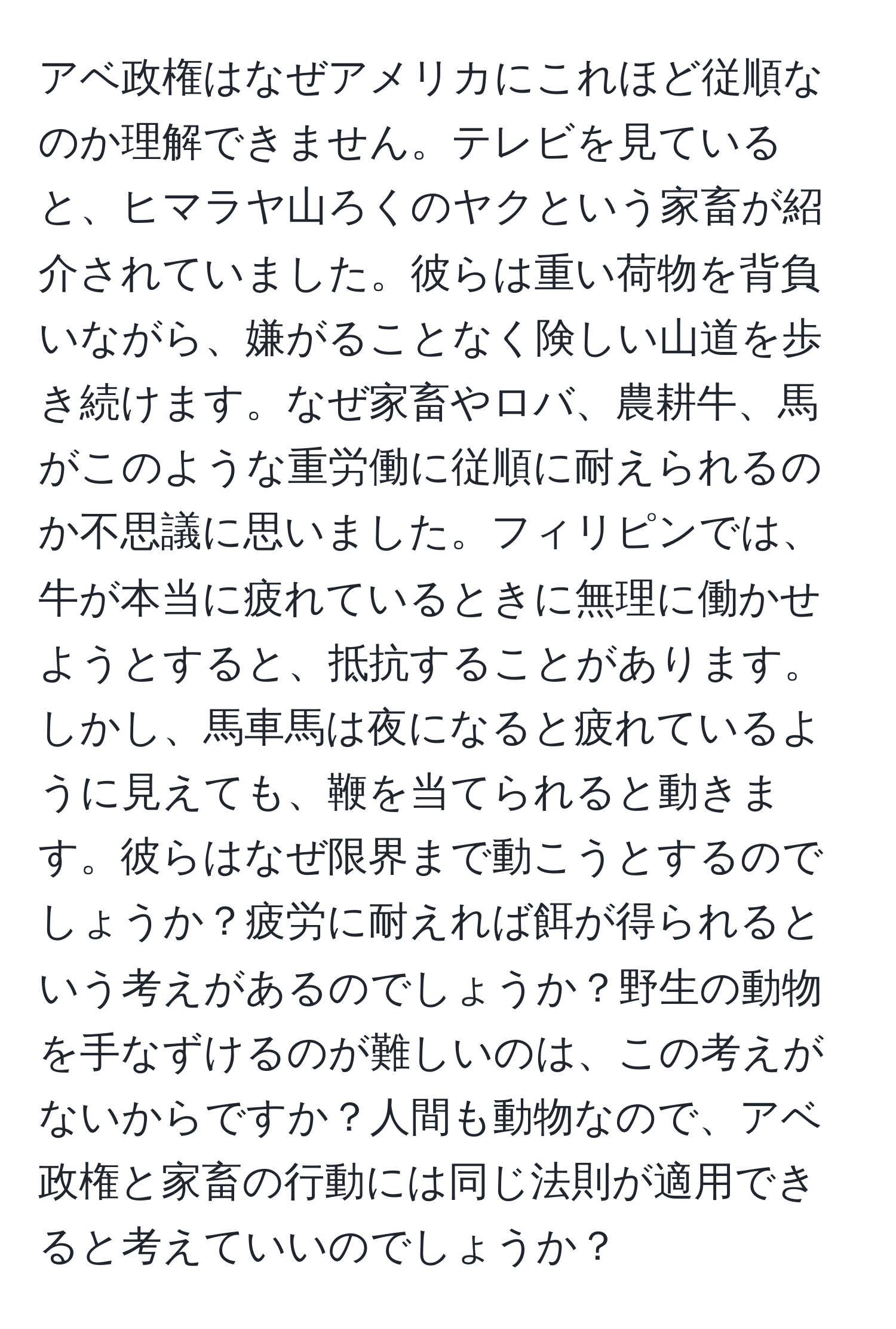 アベ政権はなぜアメリカにこれほど従順なのか理解できません。テレビを見ていると、ヒマラヤ山ろくのヤクという家畜が紹介されていました。彼らは重い荷物を背負いながら、嫌がることなく険しい山道を歩き続けます。なぜ家畜やロバ、農耕牛、馬がこのような重労働に従順に耐えられるのか不思議に思いました。フィリピンでは、牛が本当に疲れているときに無理に働かせようとすると、抵抗することがあります。しかし、馬車馬は夜になると疲れているように見えても、鞭を当てられると動きます。彼らはなぜ限界まで動こうとするのでしょうか？疲労に耐えれば餌が得られるという考えがあるのでしょうか？野生の動物を手なずけるのが難しいのは、この考えがないからですか？人間も動物なので、アベ政権と家畜の行動には同じ法則が適用できると考えていいのでしょうか？