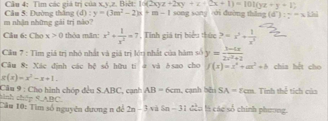 Tìm các giá trị của x, y, z. Biệt: 10(2xyz+2xy+z+(2x+1)=101(yz+y+1)
Câu 5: Đường thắng (d) : y=(3m^2-2)x+m-1 song song ới đường thân g(d'):y=xk i 
m nhận những gái trị nào? 
Câu 6: Cho x>0 thỏa mãn: x^2/  1/x^2 =7 , Tính giá trị biểu thức 2=x^5+ 1/x^5 
Cầu 7 : Tim giá trị nhỏ nhất và giá trị lớn nhất của hàm số y= (3-4x)/2x^2+2 
Câu 8: Xác định các hệ số hữu tỉ 4 và δsao cho f(x)=x^4+ax^2+b chia hết cho
g(x)=x^2-x+1. 
Câu 9 : Cho hình chóp đều S. ABC, cạnh AB=6cm , cạnh bên SA=8cm C Tính thể tích của 
hình chếp S. ABC. 
Câu 10: Tìm số nguyên đương n đễ 2n-3 và 8n-31 đều là các số chính phương.