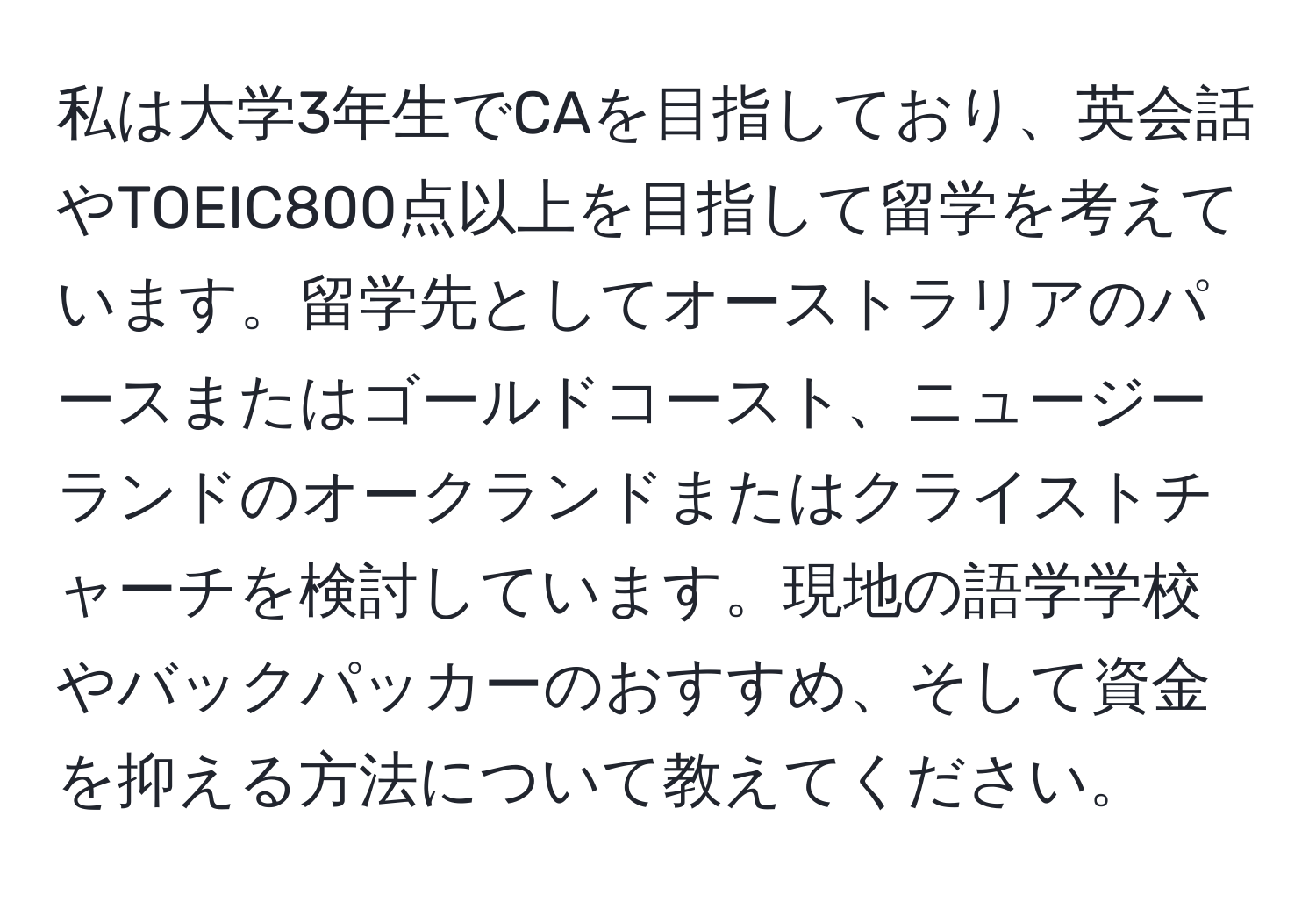 私は大学3年生でCAを目指しており、英会話やTOEIC800点以上を目指して留学を考えています。留学先としてオーストラリアのパースまたはゴールドコースト、ニュージーランドのオークランドまたはクライストチャーチを検討しています。現地の語学学校やバックパッカーのおすすめ、そして資金を抑える方法について教えてください。