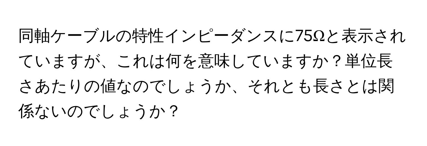 同軸ケーブルの特性インピーダンスに75Ωと表示されていますが、これは何を意味していますか？単位長さあたりの値なのでしょうか、それとも長さとは関係ないのでしょうか？