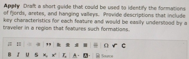 Apply Draft a short guide that could be used to identify the formations 
of fjords, aretes, and hanging valleys. Provide descriptions that include 
key characteristics for each feature and would be easily understood by a 
traveler in a region that features such formations. 
Ω 
B I U s A o Source