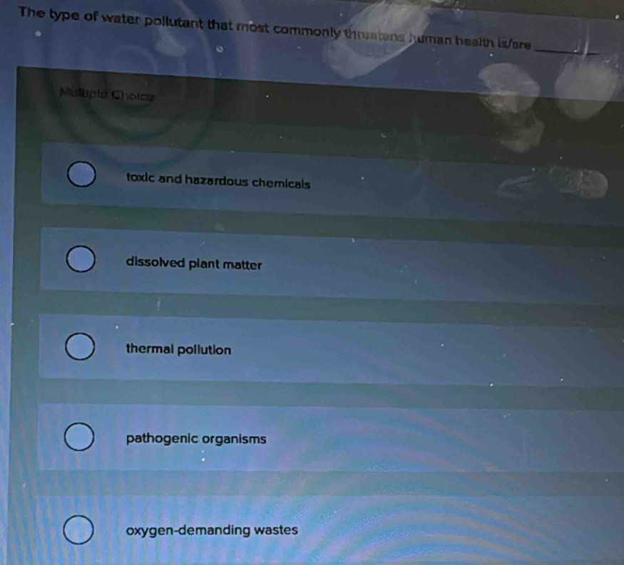 The type of water pollutant that most commonly threatans human health is/are
_
Mulupia Cholce
toxic and hazardous chemicals
dissolved plant matter
thermal pollution
pathogenic organisms
oxygen-demanding wastes