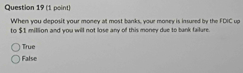 When you deposit your money at most banks, your money is insured by the FDIC up
to $1 million and you will not lose any of this money due to bank failure.
True
False