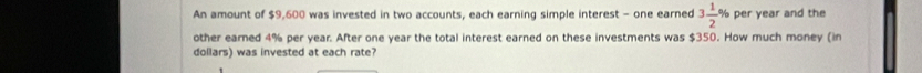 An amount of $9,600 was invested in two accounts, each earning simple interest - one earned 3 1/2 % per year and the 
other earned 4% per year. After one year the total interest earned on these investments was $350. How much money (in 
dollars) was invested at each rate?