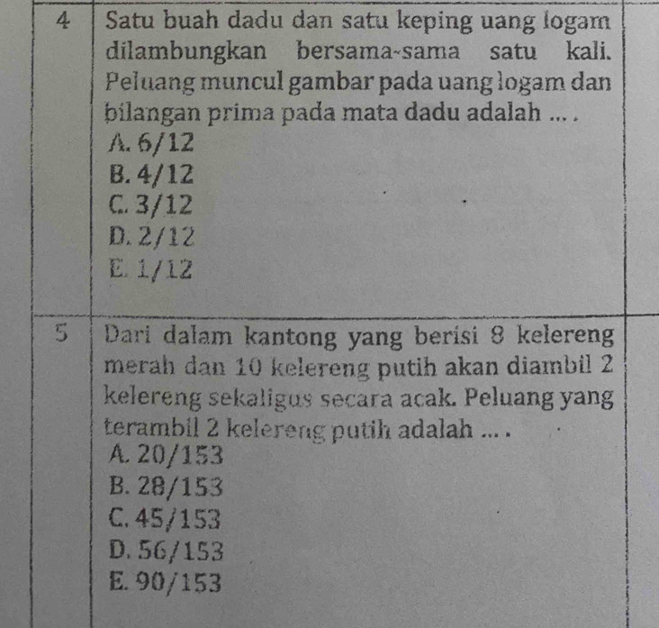 Satu buah dadu dan satu keping uang logam
dilambungkan bersama-sama satu kali.
Peluang muncul gambar pada uang logam dan
bilangan prima pada mata dadu adalah ... .
A. 6/12
B. 4/12
C. 3/12
D. 2/12
E. 1/12
5 Dari dalam kantong yang berisi 8 kelereng
merah dan 10 kelereng putih akan diambil 2
kelereng sekaligus secara acak. Peluang yang
terambil 2 kelereng putih adalah ... .
A. 20/153
B. 28/153
C. 45/153
D. 56/153
E. 90/153