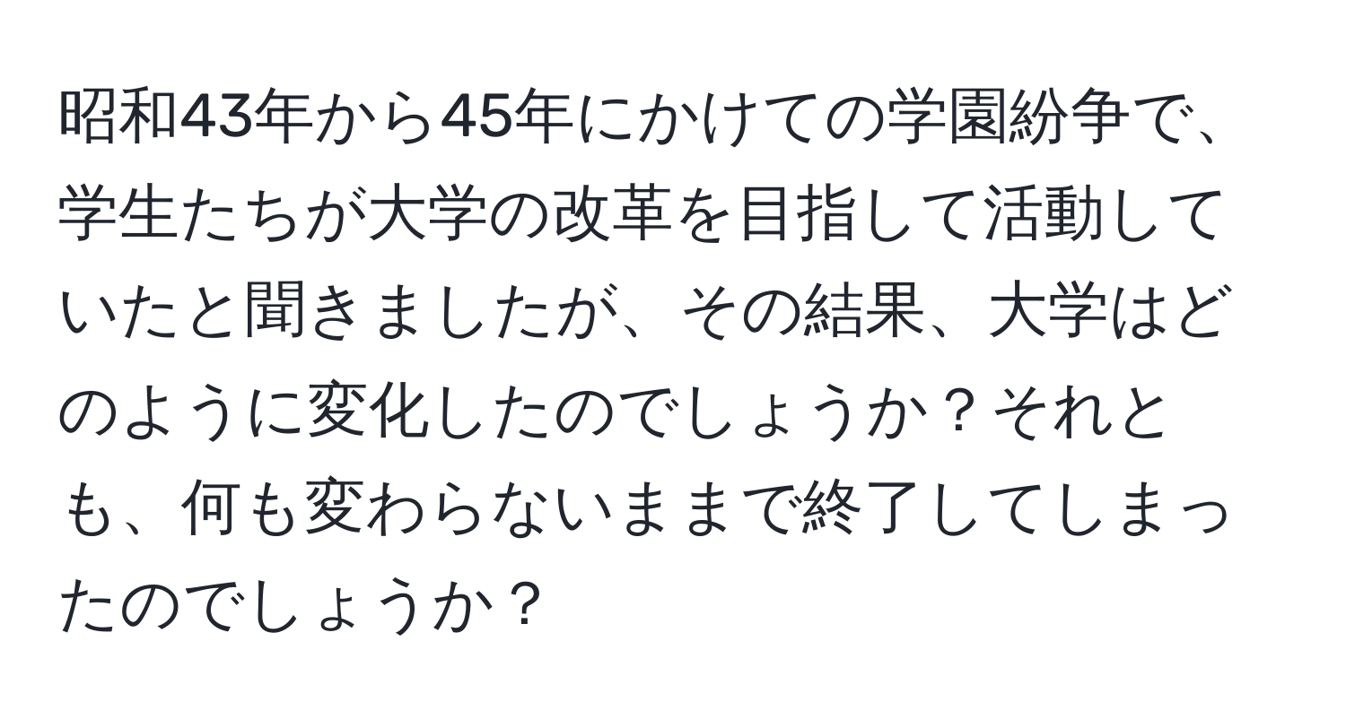 昭和43年から45年にかけての学園紛争で、学生たちが大学の改革を目指して活動していたと聞きましたが、その結果、大学はどのように変化したのでしょうか？それとも、何も変わらないままで終了してしまったのでしょうか？