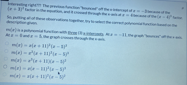 Interesting right??? The previous function "bounced" off the x-intercept of x=-3 because of the
(x+3)^2 factor in the equation, and it crossed through the x-axis at x=4 because of the (x-4)^3 factor.
So, putting all of these observations together, try to select the correct polynomial function based on the
description given.
m(x) is a polynomial function with three (3) x-intercepts. At x=-11 , the graph "bounces" off the x-axis.
At x=0 and x=5 , the graph crosses through the x-axis.
m(x)=x(x+11)^2(x-5)^3
m(x)=x^2(x+11)^2(x-5)^3
m(x)=x^3(x+11)(x-5)^2
m(x)=x(x-11)^2(x-5)^3
m(x)=x(x+11)^2(x-5)^2