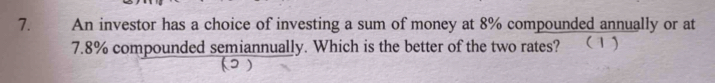 An investor has a choice of investing a sum of money at 8% compounded annually or at
7.8% compounded semiannually. Which is the better of the two rates? ( 1 ) 
)