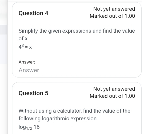 Not yet answered 
Question 4 Marked out of 1.00 
Simplify the given expressions and find the value 
of x.
4^3=x
Answer: 
Answer 
Not yet answered 
Question 5 Marked out of 1.00 
Without using a calculator, find the value of the 
following logarithmic expression.
log _1/216