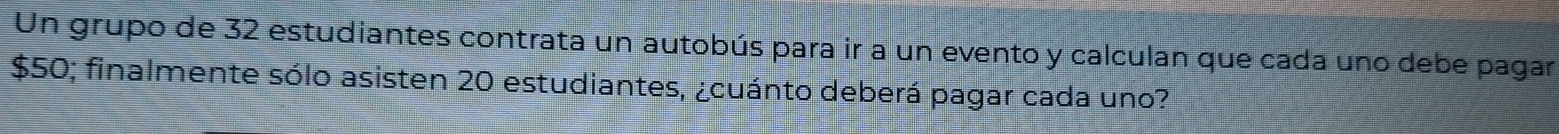 Un grupo de 32 estudiantes contrata un autobús para ir a un evento y calculan que cada uno debe pagar
$50; finalmente sólo asisten 20 estudiantes, ¿cuánto deberá pagar cada uno?