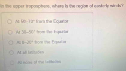 In the upper troposphere, where is the region of easterly winds?
At 50-70° from the Equator
At 30-50° from the Equator
Al 0-20° from the Equator
At all latitudes
At none of the latitudes