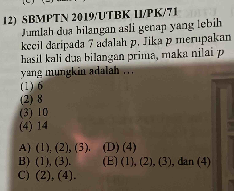 SBMPTN 2019/UTBK II/PK/71
Jumlah dua bilangan asli genap yang lebih
kecil daripada 7 adalah p. Jika p merupakan
hasil kali dua bilangan prima, maka nilai p
yang mungkin adalah …
(1) 6
(2) 8
(3) 10
(4) 14
A) (1), (2) ,(3). (D) (4)
B) (1), (3). (E) (1),(2),(3) , dan (4)
C) (2), (4).