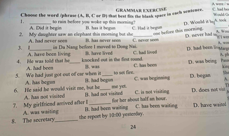 A were / w
GRAMMAR EXERCISE
Choose the word /phrase (A, B, C or D) that best fits the blank space in each sentence. C. had be Would G
1. _to rain before you woke up this morning? A. took
D. Would it beg
A. Did it begin B. has it begun C. Had it begun
_
2. My daughter saw an elephant this morning but she_ one before this morning. A. Wou
A. had never seen B. has never seen C. never seen D. never had so If I wer
A. wo
3. I_ in Da Nang before I moved to Dong Nai. D. had been liv Marge
A. have been living B. have lived C. had lived
4. He was told that he_ knocked out in the first round. A. ph
A. had been B. was C. has been D. was being Pass
king
5. We had just got out of car when it _to set fire.
Shc
A. has begun B. had begun C. was beginning D. began A.
6. He said he would visit me, but he_ me yet.
T
A. has not visited B. had not visited C. is not visiting D. does not visit
7. My girlfriend arrived after I _for her about half an hour.
A. was waiting B. had been waiting C. has been waiting D. have waited
8. The secretary_ the report by 10:00 yesterday.
24