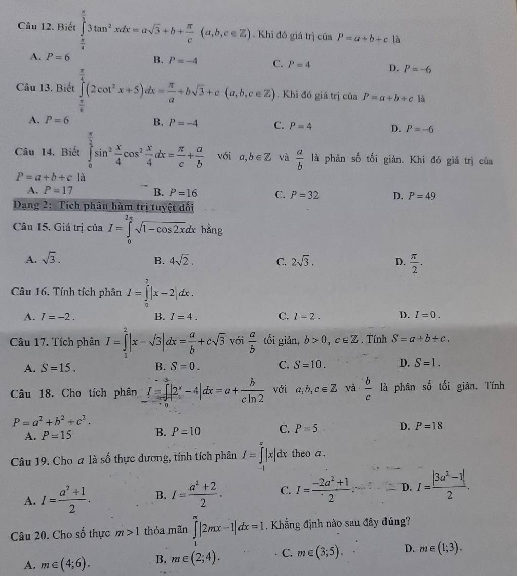 Biết ∈tlimits _ π /4 ^ π /3 3tan^2xdx=asqrt(3)+b+ π /c (a,b,c∈ Z. Khi đó giá trị ciaP=a+b+c là
A. ^)=6
B. P=-4
C. P=4
D. P=-6
Câu 13. Biết ∈tlimits _(π)^4(2cot^2x+5)dx= π /a +bsqrt(3)+c(a,b,c∈ ?. Khi đó giá trị của P=a+b+c là
A. P=6 B. P=-4
C. P=4 D. P=-6
Câu 14. Biết ∈tlimits _0^((frac π)2)sin^2 x/4 cos^2 x/4 dx= π /c + a/b  với a,b∈ Z và  a/b  là phân số tối giản. Khi đó giá trị của
P=a+b+c là
A. P=17 B. P=16 C. P=32 D. P=49
Dạng 2: Tích phân hàm trị tưyệt đối
Câu 15. Giá trị của I=∈tlimits _0^((2π)sqrt 1-cos 2x)dx bằng
A. sqrt(3). B. 4sqrt(2). C. 2sqrt(3). D.  π /2 .
Câu 16. Tính tích phân I=∈tlimits _0^(2|x-2|dx.
A. I=-2. B. I=4. C. I=2. D. I=0.
Câu 17. Tích phân I=∈tlimits _1^2|x-sqrt(3)|dx=frac a)b+csqrt(3) với  a/b  tối giản, b>0,c∈ Z. Tính S=a+b+c.
A. S=15. B. S=0. C. S=10. D. S=1.
Câu 18. Cho tích phân I=∈tlimits _0^(3|2^x)-4|dx=a+ b/cln 2  với a,b,c∈ Z và  b/c  là phân số tối giàn. Tính
P=a^2+b^2+c^2.
A. P=15 B. P=10 C. P=5· D. P=18
Câu 19. Cho a là số thực dương, tính tích phân I=∈tlimits _(-1)^a|x|dx theo a .
A. I= (a^2+1)/2 . B. I= (a^2+2)/2 . C. I= (-2a^2+1)/2 . D. I= (|3a^2-1|)/2 .
Câu 20. Cho shat O thực m>1 thỏa mãn ∈tlimits _1^m|2mx-1|dx=1. Khẳng định nào sau đây đúng?
D. m∈ (1;3).
A. m∈ (4;6).
B. m∈ (2;4).
C. m∈ (3;5).