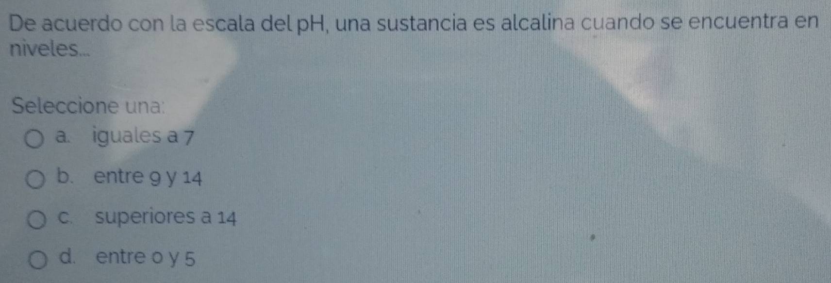 De acuerdo con la escala del pH, una sustancia es alcalina cuando se encuentra en
niveles...
Seleccione una:
a. iguales a 7
b. entre 9 y 14
c. superiores a 14
d. entre o y 5