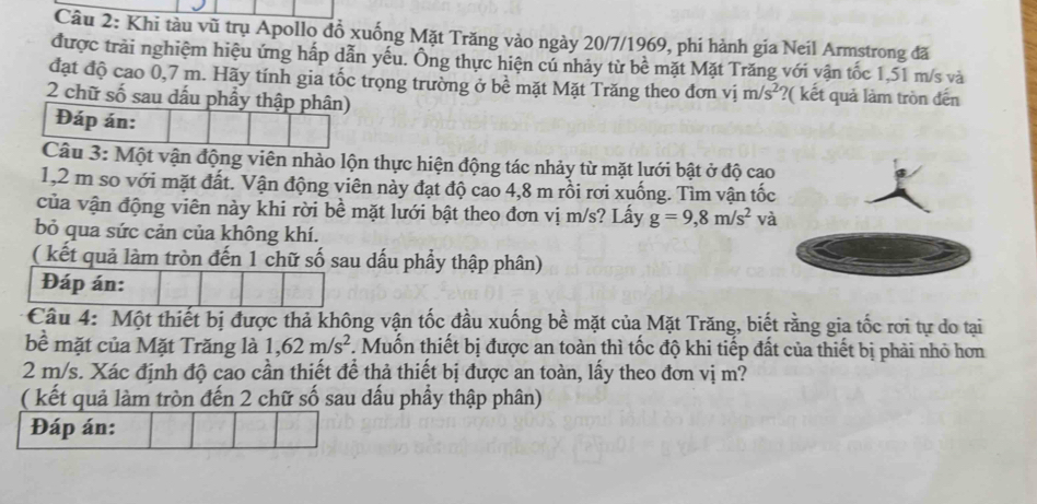 Khi tàu vũ trụ Apollo đồ xuống Mặt Trăng vào ngày 20/7/1969, phi hành gia Neil Armstrong đã 
được trải nghiệm hiệu ứng hấp dẫn yếu. Ông thực hiện củ nhảy từ bề mặt Mặt Trăng với vận tốc 1,51 m/s và 
đặt độ cao 0,7 m. Hãy tính gia tốc trọng trường ở bề mặt Mặt Trăng theo đơn vị m/s^2 ?( kết quả làm tròn đến 
2 chữ số sau dấu phầy thập phân) 
Đáp án: 
Câu 3: Một vận động viên nhào lộn thực hiện động tác nhảy từ mặt lưới bật ở độ cao
1,2 m so với mặt đất. Vận động viên này đạt độ cao 4,8 m rồi rơi xuống. Tìm vận tốc 
của vận động viên này khi rời bề mặt lưới bật theo đơn vị m/s? Lấy g=9,8m/s^2 và 
bỏ qua sức cản của không khí. 
( kết quả làm tròn đến 1 chữ số sau dấu phầy thập phân) 
Đáp án: 
Câu 4: Một thiết bị được thả không vận tốc đầu xuống bề mặt của Mặt Trăng, biết rằng gia tốc rơi tự do tại 
bề mặt của Mặt Trăng là 1,62m/s^2 *. Muốn thiết bị được an toàn thì tốc độ khi tiếp đất của thiết bị phải nhỏ hơn
2 m/s. Xác định độ cao cần thiết để thả thiết bị được an toàn, lấy theo đơn vị m? 
( kết quả làm tròn đến 2 chữ số sau dấu phầy thập phân) 
Đáp án: