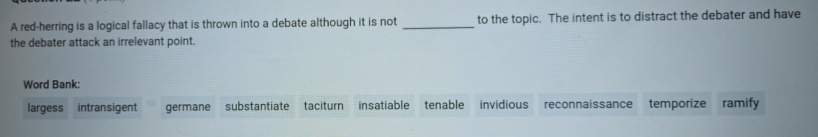 A red-herring is a logical fallacy that is thrown into a debate although it is not _to the topic. The intent is to distract the debater and have
the debater attack an irrelevant point.
Word Bank:
largess intransigent germane substantiate taciturn insatiable tenable invidious reconnaissance temporize ramify