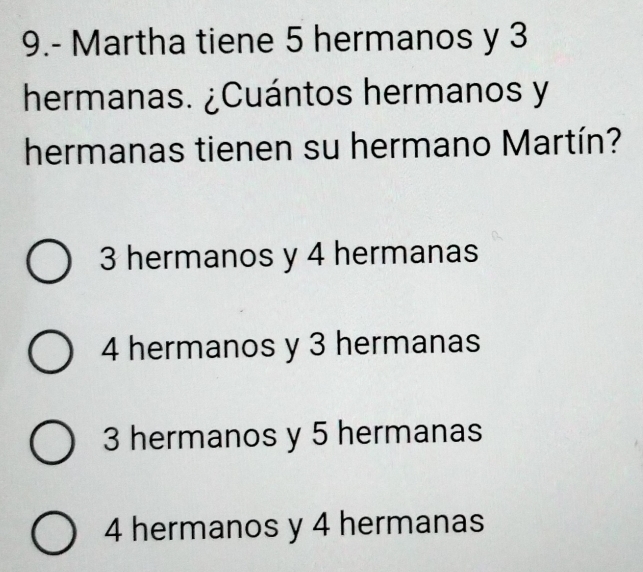 9.- Martha tiene 5 hermanos y 3
hermanas. ¿Cuántos hermanos y
hermanas tienen su hermano Martín?
3 hermanos y 4 hermanas
4 hermanos y 3 hermanas
3 hermanos y 5 hermanas
4 hermanos y 4 hermanas