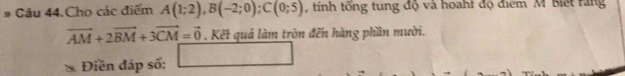 Câu 44.Cho các điểm A(1;2), B(-2;0); C(0;5) , tính tổng tung độ và hoaht độ điểm M Biết răng
vector AM+2vector BM+3vector CM=vector 0. Kết quả làm tròn đến hàng phần mười. 
Điền đáp số: □